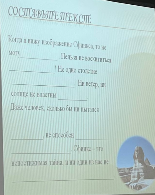 СОСТАВЬТЕ ТЕКСТ: Когда я вижу изображение Сфинкса, то не могу ____________. Нельзя не восхититься ____________! Не одно столетие ____________. Ни ветер, ни солнце не властны ____________. Даже человек, сколько бы ни пытался ____________, не способен ____________. Сфинкс — это непостижимая тайна, и ни один из нас не ____________.