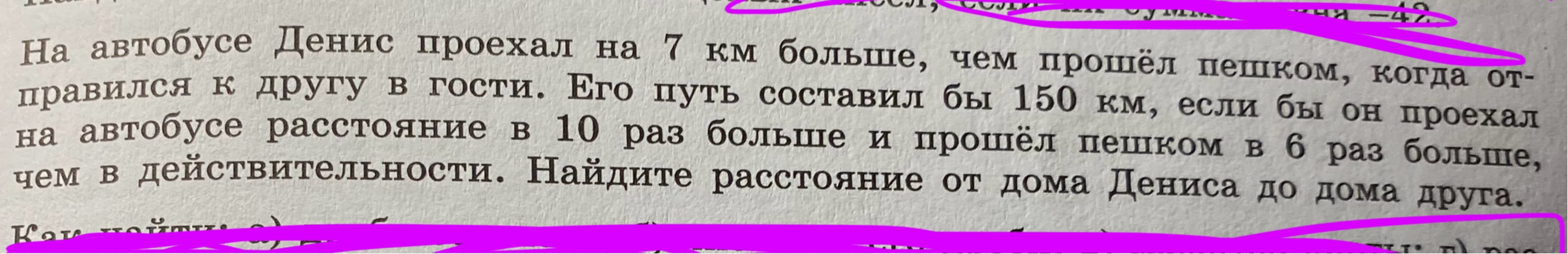 На автобусе Денис проехал на 7 км больше, чем прошёл пешком, когда отправился к другу в гости. Его путь составил бы 150 км, если бы он проехал на автобусе расстояние в 10 раз больше и прошёл пешком в 6 раз больше, чем в действительности. Найдите расстояние от дома Дениса до дома друга.