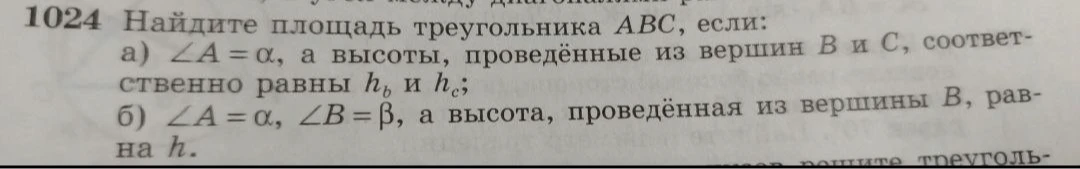 1024 Найдите площадь треугольника ABC, если:
а) ∠A = α, а высоты, проведенные из вершин B и C, соответственно равны hb и hc;
б) ∠A = α, ∠B = β, а высота, проведенная из вершины B, равна h.