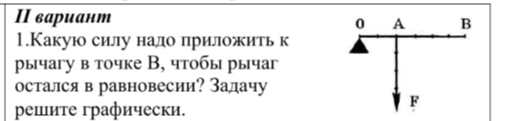 1. Какую силу надо приложить к рычагу в точке В, чтобы рычаг остался в равновесии? Задачу решите графически.