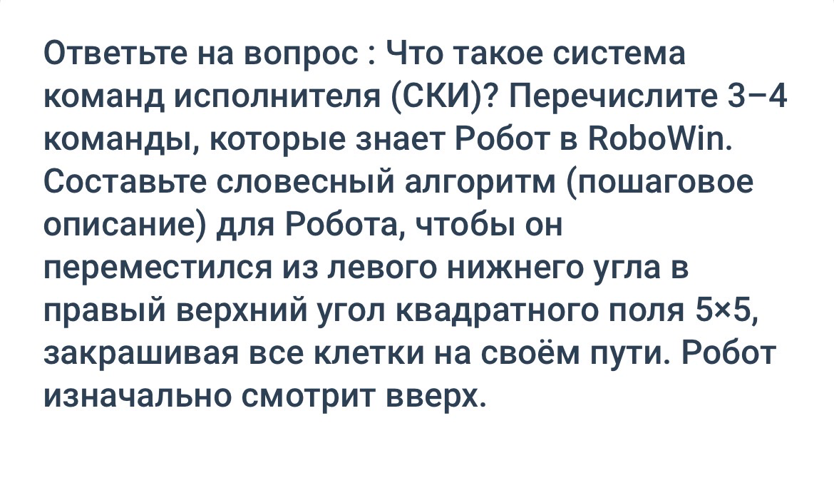 Ответьте на вопрос : Что такое система команд исполнителя (СКИ)? Перечислите 3–4 команды, которые знает Робот в RoboWin. Составьте словесный алгоритм (пошаговое описание) для Робота, чтобы он переместился из левого нижнего угла в правый верхний угол квадратного поля 5×5, закрашивая все клетки на своём пути. Робот изначально смотрит вверх.