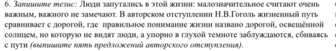 6. Запишите тезис: Люди запутались в этой жизни: малозначительное считают очень важным, важного не замечают. В авторском отступлении Н.В.Гоголь жизненный путь сравнивает с дорогой, где правильное понимание жизни названо дорогой, освещённой солнцем, но которую не видят люди, а упорно в глухой темноте заблуждаются, сбиваясь с пути (выпишите пять предложений авторского отступления).
