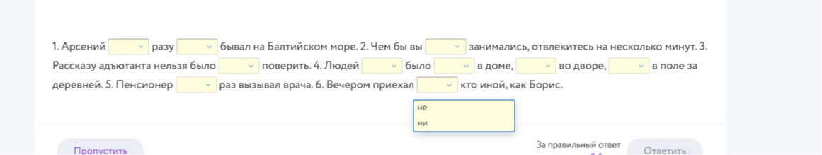 1. Арсений [ ] разу [ ] бывал на Балтийском море. 2. Чем бы вы [ ] занимались, отвлекитесь на несколько минут. 3. Рассказу адъютанта нельзя было [ ] поверить. 4. Людей [ ] было [ ] в доме, [ ] во дворе, [ ] в поле за деревней. 5. Пенсионер [ ] раз вызывал врача. 6. Вечером приехал [ ] кто иной, как Борис.