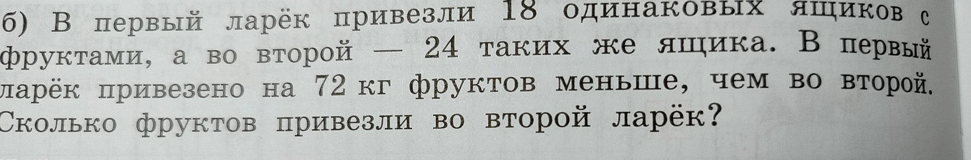 б) В первый ларек привезли 18 одинаковых ящиков с фруктами, а во второй — 24 таких же ящика. В первый ларек привезено на 72 кг фруктов меньше, чем во второй. Сколько фруктов привезли во второй ларек?