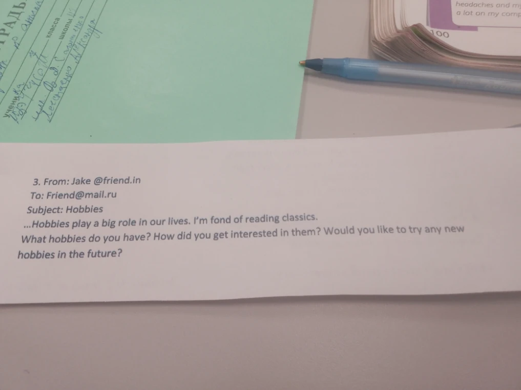 3. From: Jake @friend.in To: Friend@mail.ru Subject: Hobbies ...Hobbies play a big role in our lives. I'm fond of reading classics. What hobbies do you have? How did you get interested in them? Would you like to try any new hobbies in the future?