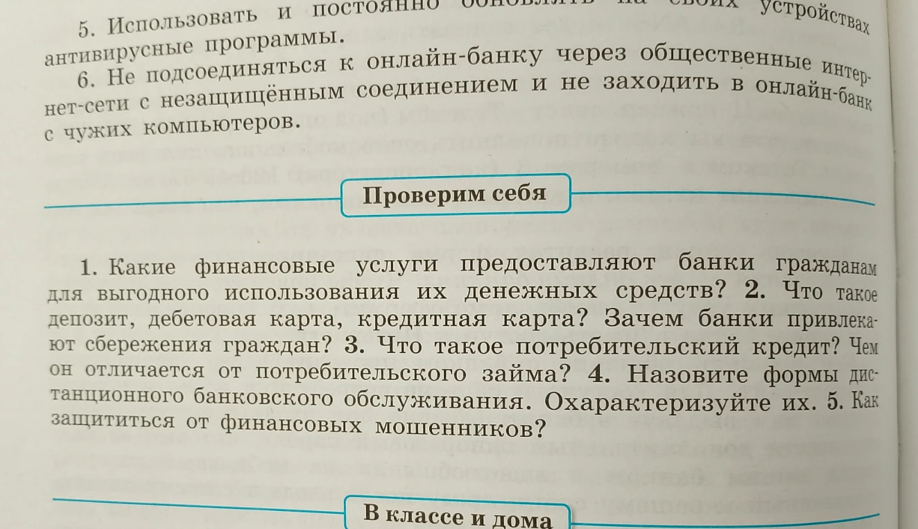 Какие финансовые услуги предоставляют банки гражданам для выгодного использования их денежных средств? 2. Что такое депозит, дебетовая карта, кредитная карта? Зачем банки привлекают сбережения граждан? 3. Что такое потребительский кредит? Чем он отличается от потребительского займа? 4. Назовите формы дистанционного банковского обслуживания. Охарактеризуйте их. 5. Как защититься от финансовых мошенников?
