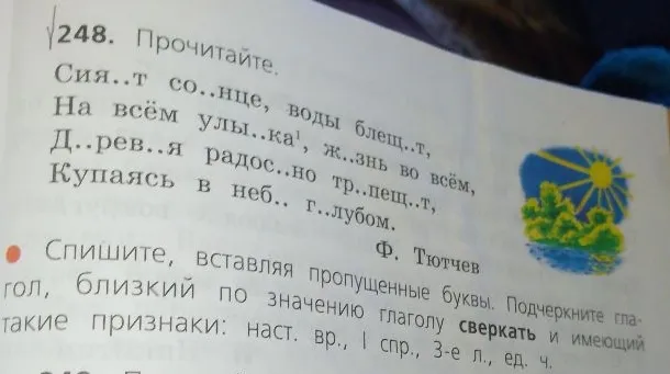 Прочитайте. Сия..т со..нце, воды блещ..т, На всём улы..ка, ж..знь во всём, Д..рев..я радос..но тр..пещ..т, Купаясь в неб.. г..лубом. Ф. Тютчев. Спишите, вставляя пропущенные буквы. Подчеркните глагол, близкий по значению глаголу сверкать и имеющий такие признаки: наст. вр., I спр., 3-е л., ед. ч.