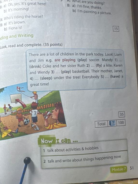 There are a lot of children in the park today. Look! Liam and Jim e.g. are playing (play) soccer. Mandy 1) ... (drink) Coke and her sister Ruth 2) ... (fly) a kite. Karen and Wendy 3) ... (play) basketball. Their mother, Janet, 4) ... (sleep) under the tree! Everybody 5) ... (have) a great time!
