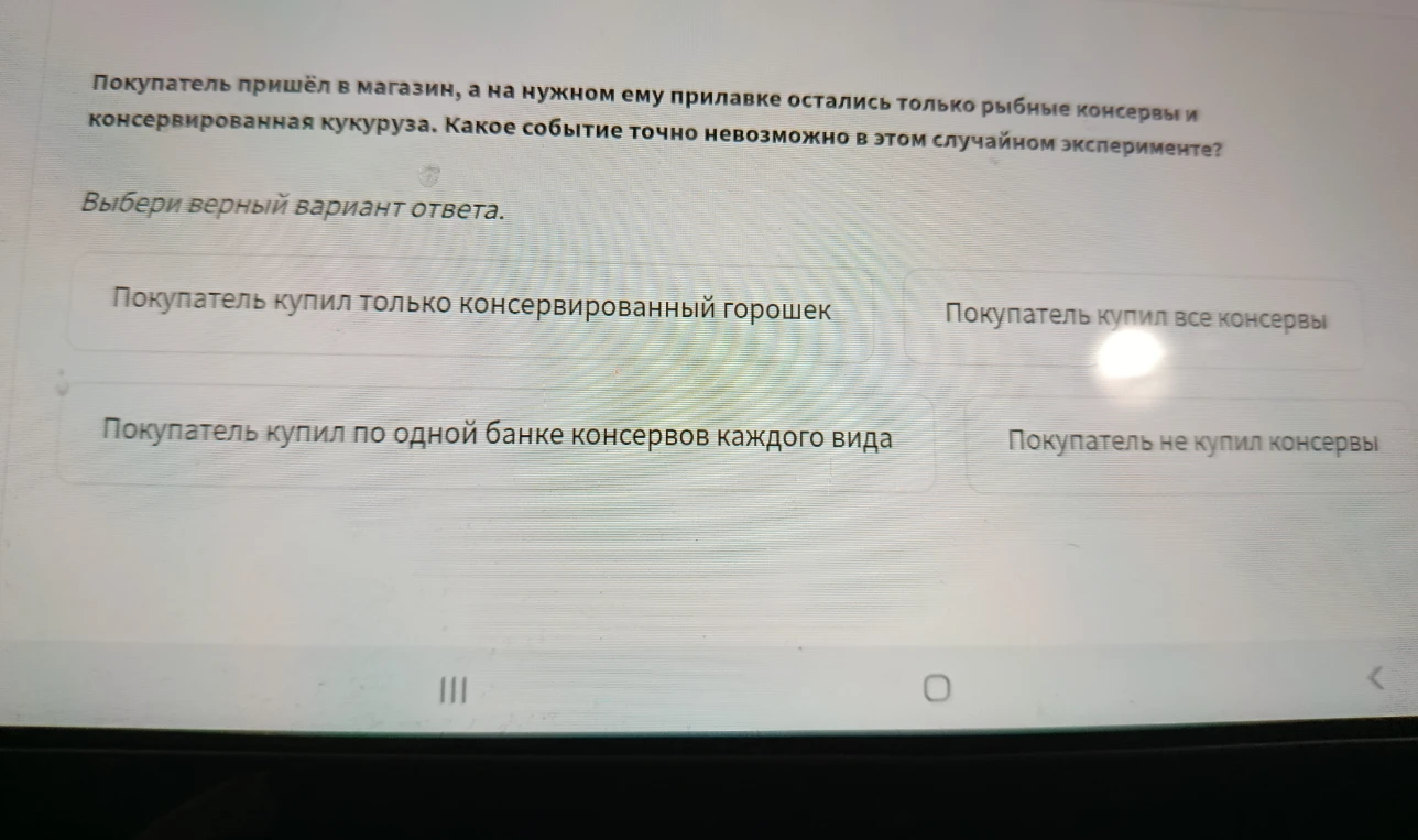 Покупатель пришёл в магазин, а на нужном ему прилавке остались только рыбные консервы и консервированная кукуруза. Какое событие точно невозможно в этом случайном эксперименте?
