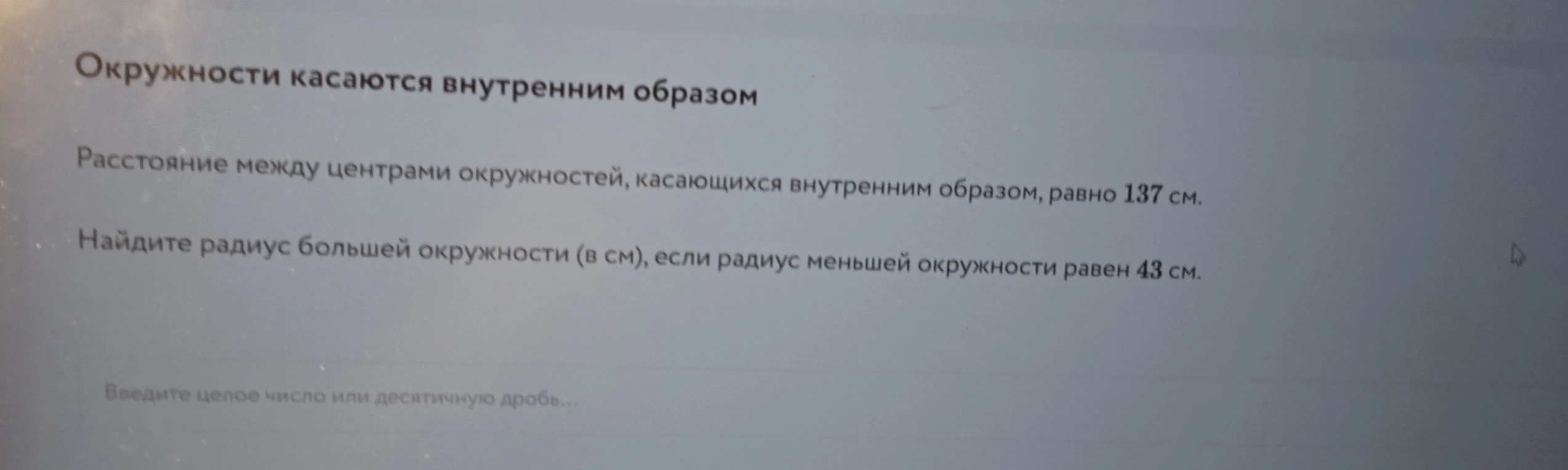 Расстояние между центрами окружностей, касающихся внутренним образом, равно 137 см. Найдите радиус большей окружности (в см), если радиус меньшей окружности равен 43 см.