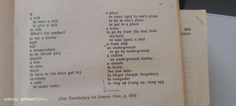 if a talk to have a talk to give a talk to talk What's the matter? to see a doctor high tall a temperature to be afraid (of) should a few to miss must to have to (to have got to) certainly a note to make notes a place to come (go) to one's place to be at one's place to get to a place a tram to go by tram (by bus, trolley-bus) to take (get) a taxi a tram stop an underground to go by underground a station an underground station a minute to hurry See you later. to forget (forgot, forgotten) to remember to ring up (rang up, rung up) (See Vocabulary for Lesson Nine, p. 450)