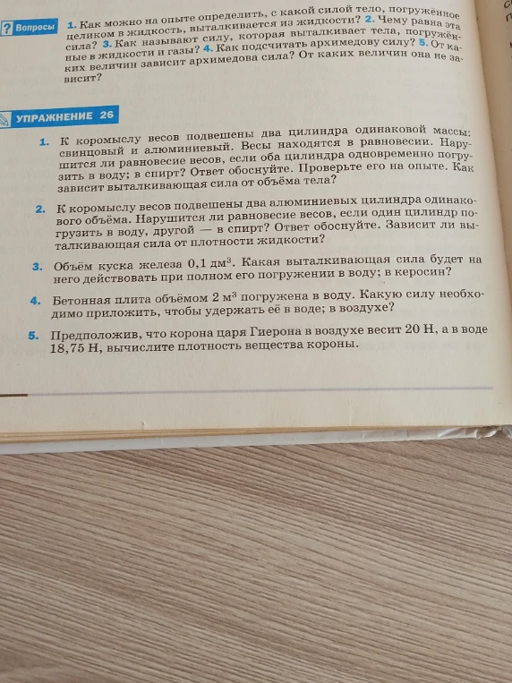 1. К коромыслу весов подвешены два цилиндра одинаковой массы; свинцовый и алюминиевый. Весы находятся в равновесии. Нарушится ли равновесие весов, если оба цилиндра одновременно погрузить в воду; в спирт? Ответ обоснуйте. Проверьте его на опыте. Как зависит выталкивающая сила от объёма тела?