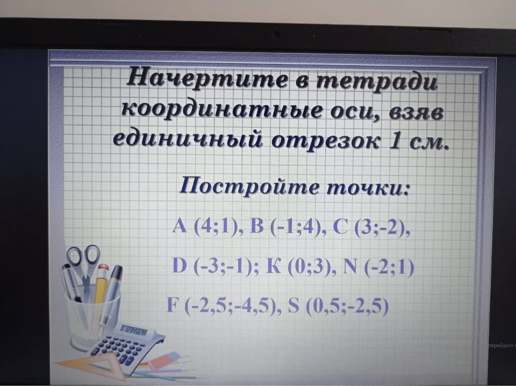 Начертите в тетради координатные оси, взяв единичный отрезок 1 см. Постройте точки: A (4;1), B (-1;4), C (3;-2), D (-3;-1); K (0;3), N (-2;1) F (-2,5;-4,5), S (0,5;-2,5)