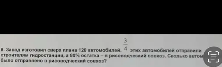 6. Завод изготовил сверх плана 120 автомобилей. 3/4 этих автомобилей отправили строителям гидростанции, а 80% остатка — в рисоводческий совхоз. Сколько автомобилей было отправлено в рисоводческий совхоз?