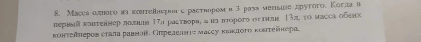 8. Масса одного из контейнеров с раствором в 3 раза меньше другого. Когда в первый контейнер долили 17л раствора, а из второго отлили 13л, то масса обеих контейнеров стала равной. Определите массу каждого контейнера.
