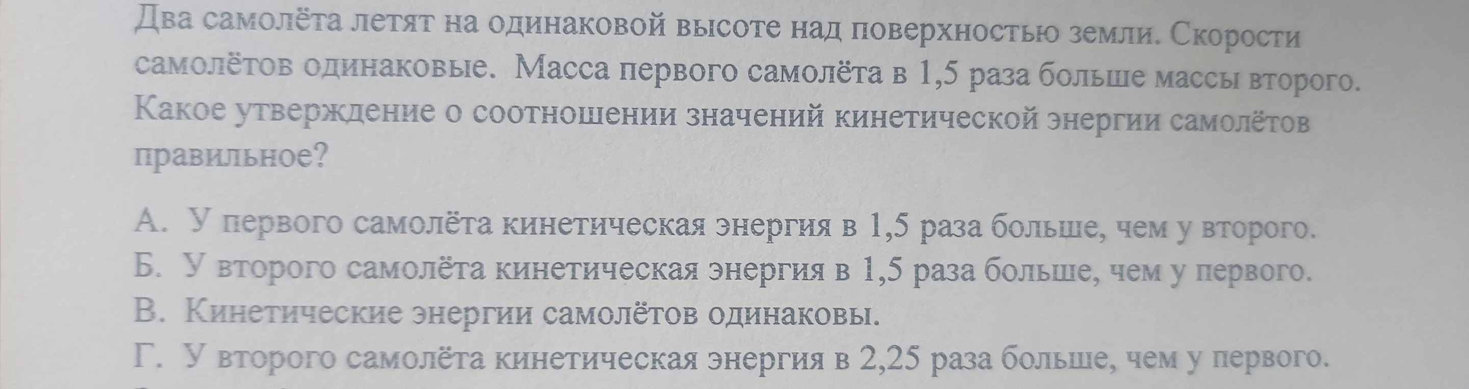 Два самолёта летят на одинаковой высоте над поверхностью земли. Скорости самолётов одинаковые. Масса первого самолёта в 1,5 раза больше массы второго. Какое утверждение о соотношении значений кинетической энергии самолётов правильное?