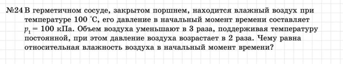 №24 В герметичном сосуде, закрытом поршнем, находится влажный воздух при температуре 100 °C, его давление в начальный момент времени составляет p1 = 100 кПа. Объем воздуха уменьшают в 3 раза, поддерживая температуру постоянной, при этом давление воздуха возрастает в 2 раза. Чему равна относительная влажность воздуха в начальный момент времени?