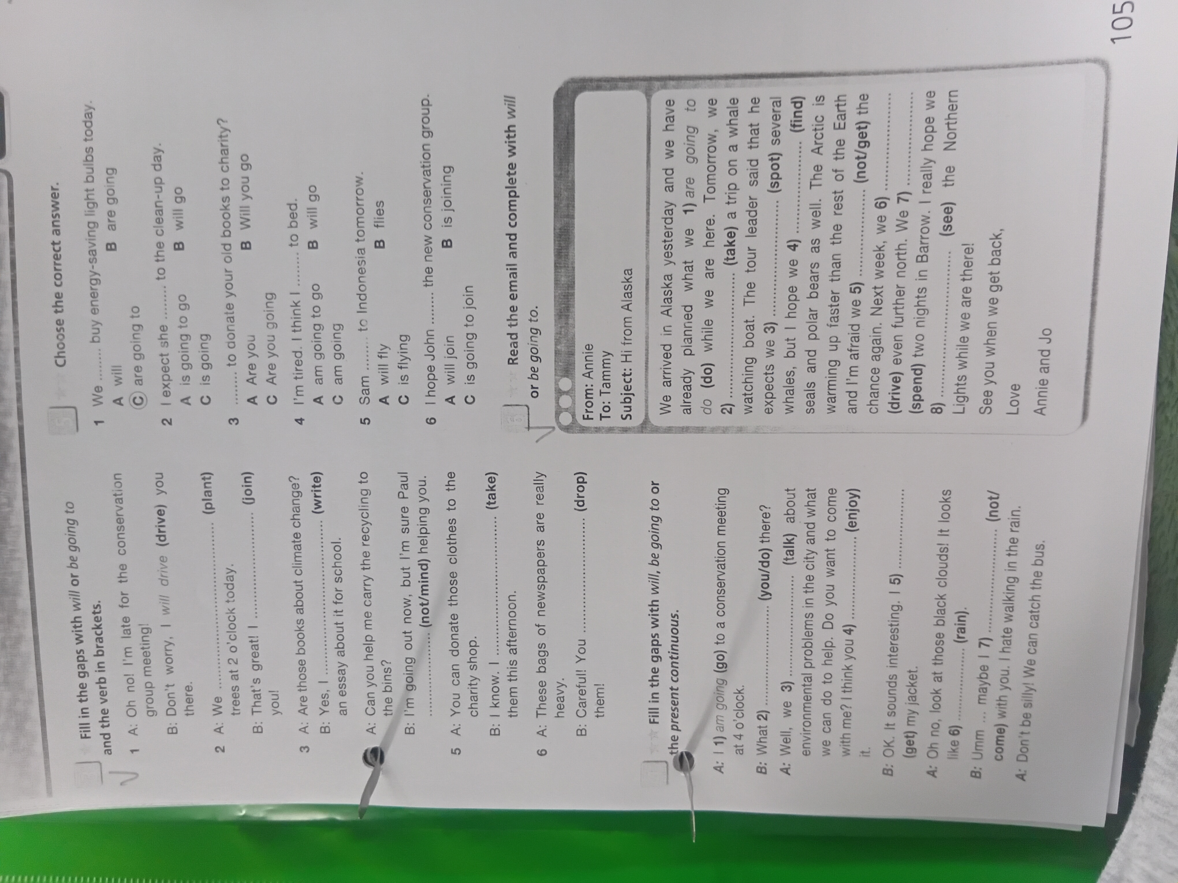 Fill in the gaps with will or be going to and the verb in brackets. 3 A: Are those books about climate change? B: Yes, I ......... (write) an essay about it for school. Choose the correct answer. 6 I hope John ........ the new conservation group. A will join B is joining C is going to join