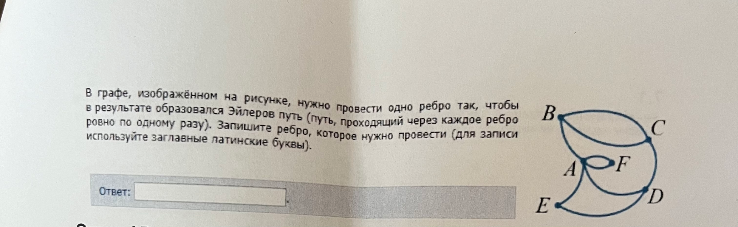 В графе, изображённом на рисунке, нужно провести одно ребро так, чтобы в результате образовался Эйлеров путь (путь, проходящий через каждое ребро ровно по одному разу). Запишите ребро, которое нужно провести (для записи используйте заглавные латинские буквы).