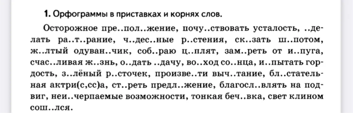 1. Орфограммы в приставках и корнях слов. Осторожное пре..пол..жение, почу..ствовать усталость, ..делать ра..т..рание, ч..дес..ные р..стения, ск..зать ш..потом, ж..лтый одуван..чик, соб..раю ц..плят, зам..реть от и..пуга, счас..ливая ж..знь, о..дать ..дачу, во..ход со..нца, и..пытать гордость, з..лёный р..сточек, произве..ти выч..тание, бл..стательная актри(с,сс)а, ст..реть предл..жение, благосл..влять на подвиг, неи..черпаемые возможности, тонкая беч..вка, свет клином сош..лся.