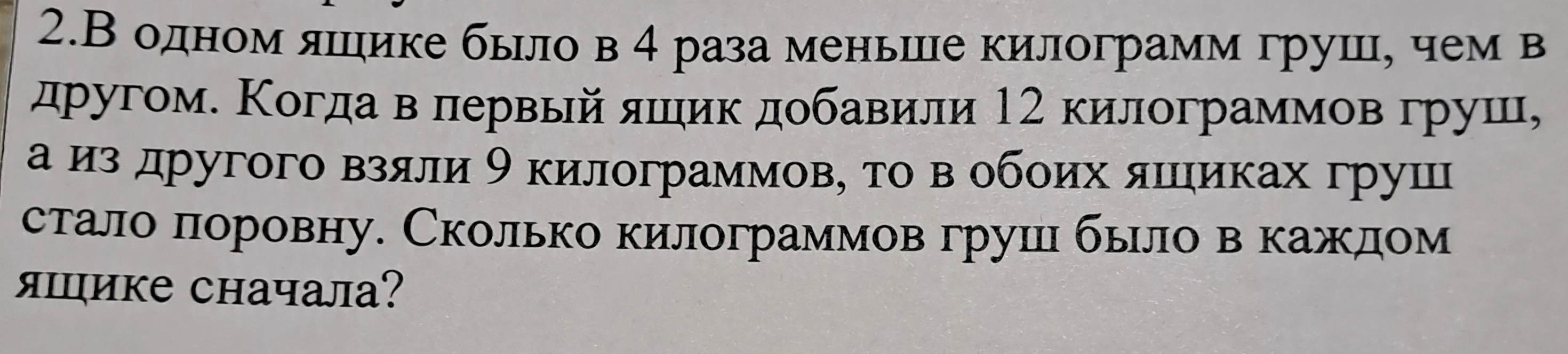 2.В одном ящике было в 4 раза меньше килограмм груш, чем в другом. Когда в первый ящик добавили 12 килограммов груш, а из другого взяли 9 килограммов, то в обоих ящиках груш стало поровну. Сколько килограммов груш было в каждом ящике сначала?