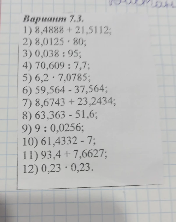 Вариант 7.3. 1) 8,4888 + 21,5112; 2) 8,0125 * 80; 3) 0,038 : 95; 4) 70,609 : 7,7; 5) 6,2 * 7,0785; 6) 59,564 - 37,564; 7) 8,6743 + 23,2434; 8) 63,363 - 51,6; 9) 9 : 0,0256; 10) 61,4332 - 7; 11) 93,4 + 7,6627; 12) 0,23 * 0,23.