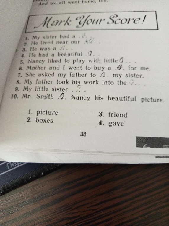 Mark Your Score! 1. My sister had a... 2. He lived near our... 3. He was a... 4. He had a beautiful... 5. Nancy liked to play with little... 6. Mother and I went to buy a... for me. 7. She asked my father to... my sister. 8. My father took his work into the... 9. My little sister... 10. Mr. Smith... Nancy his beautiful picture.