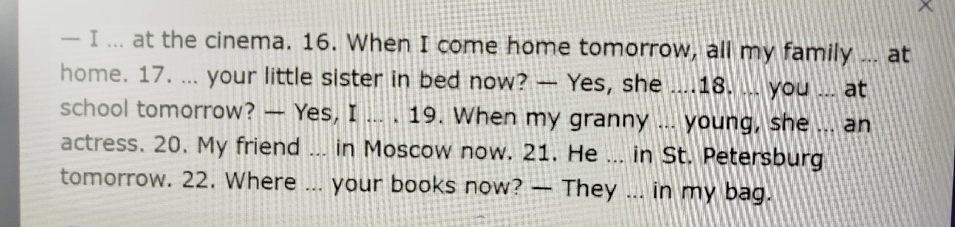 When I come home tomorrow, all my family ... at home. 17. ... your little sister in bed now? — Yes, she ....18. ... you ... at school tomorrow? — Yes, I ... . 19. When my granny ... young, she ... an actress. 20. My friend ... in Moscow now. 21. He ... in St. Petersburg tomorrow. 22. Where ... your books now? — They ... in my bag.