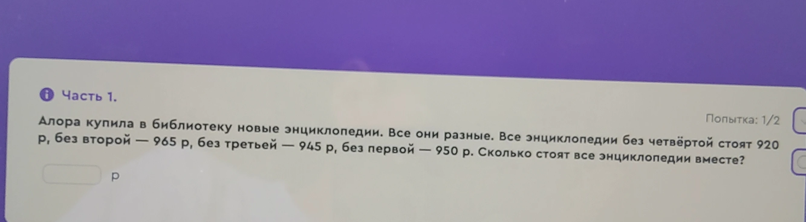 Алора купила в библиотеку новые энциклопедии. Все они разные. Все энциклопедии без четвёртой стоят 920 р, без второй — 965 р, без третьей — 945 р, без первой — 950 р. Сколько стоят все энциклопедии вместе?