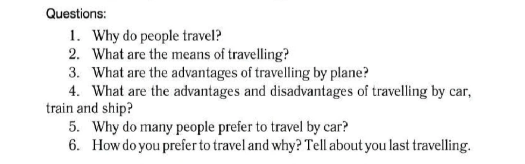 Questions: 1. Why do people travel? 2. What are the means of travelling? 3. What are the advantages of travelling by plane? 4. What are the advantages and disadvantages of travelling by car, train and ship? 5. Why do many people prefer to travel by car? 6. How do you prefer to travel and why? Tell about you last travelling.