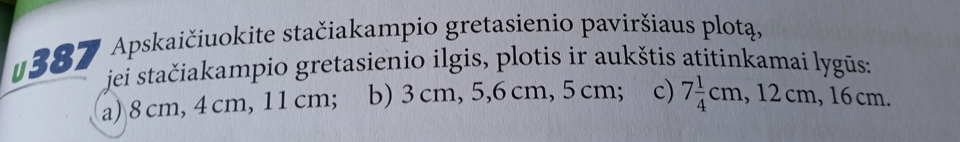 Apskaičiuokite stačiakampio gretasienio paviršiaus plotą, jei stačiakampio gretasienio ilgis, plotis ir aukštis atitinkamai lygūs: a) 8 cm, 4 cm, 11 cm; b) 3 cm, 5,6 cm, 5 cm; c) 7 1/4 cm, 12 cm, 16 cm.