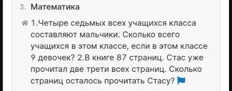 1.Четыре седьмых всех учащихся класса составляют мальчики. Сколько всего учащихся в этом классе, если в этом классе 9 девочек? 2.В книге 87 страниц. Стас уже прочитал две трети всех страниц. Сколько страниц осталось прочитать Стасу?