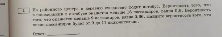 Из районного центра в деревню ежедневно ходит автобус. Вероятность того, что в понедельник в автобусе окажется меньше 18 пассажиров, равна 0,9. Вероятность того, что окажется меньше 9 пассажиров, равна 0,66. Найдите вероятность того, что число пассажиров будет от 9 до 17 включительно.