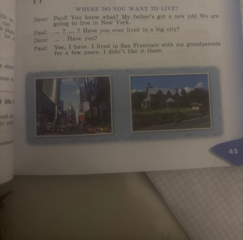WHERE DO YOU WANT TO LIVE? Dave: Paul! You know what? My father's got a new job! We are going to live in New York. Paul: ... ? ... ? Have you ever lived in a big city? Dave: ... . Have you? Paul: Yes, I have. I lived in San Francisco with my grandparents for a few years. I didn't like it there.
