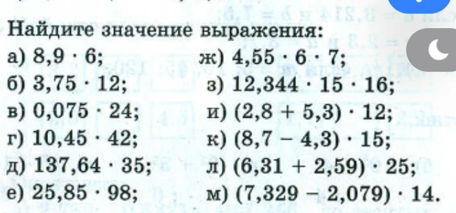 Найдите значение выражения: а) 8,9 • 6; б) 3,75 • 12; в) 0,075 • 24; г) 10,45 • 42; д) 137,64 • 35; е) 25,85 • 98; ж) 4,55 • 6 • 7; з) 12,344 • 15 • 16; и) (2,8 + 5,3) • 12; к) (8,7 - 4,3) • 15; л) (6,31 + 2,59) • 25; м) (7,329 - 2,079) • 14.