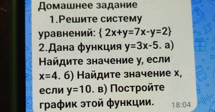 Домашнее задание 1. Решите систему уравнений: {2x+y=7x-y=2} 2.Дана функция y=3x-5. а) Найдите значение y, если x=4. б) Найдите значение x, если y=10. в) Постройте график этой функции.