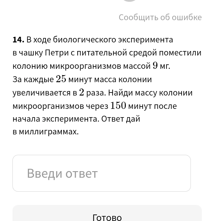 14. В ходе биологического эксперимента в чашку Петри с питательной средой поместили колонию микроорганизмов массой 9 мг. За каждые 25 минут масса колонии увеличивается в 2 раза. Найди массу колонии микроорганизмов через 150 минут после начала эксперимента. Ответ дай в миллиграммах.