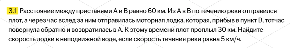 3.1 Расстояние между пристанями А и В равно 60 км. Из А в В по течению реки отправился плот, а через час вслед за ним отправилась моторная лодка, которая, прибыв в пункт В, тотчас повернула обратно и возвратилась в А. К этому времени плот проплыл 30 км. Найдите скорость лодки в неподвижной воде, если скорость течения реки равна 5 км/ч.