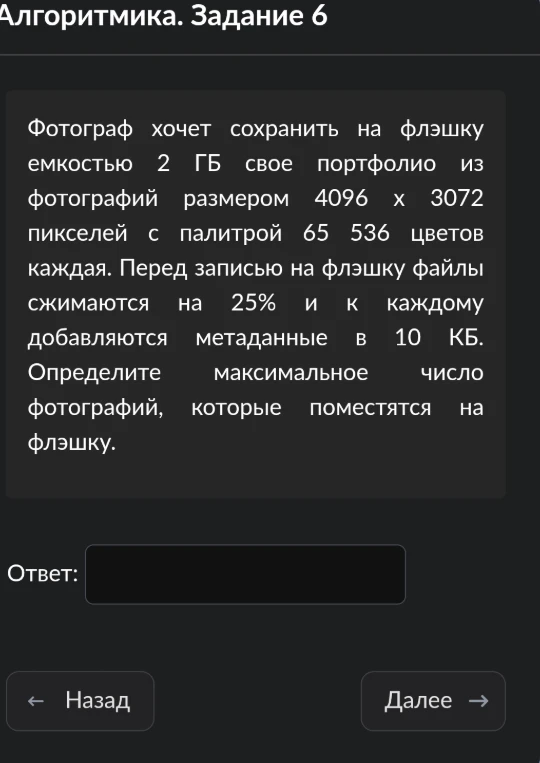 Фотограф хочет сохранить на флэшку емкостью 2 ГБ свое портфолио из фотографий размером 4096 x 3072 пикселей с палитрой 65 536 цветов каждая. Перед записью на флэшку файлы сжимаются на 25% и к каждому добавляются метаданные в 10 КБ. Определите максимальное число фотографий, которые поместятся на флэшку.