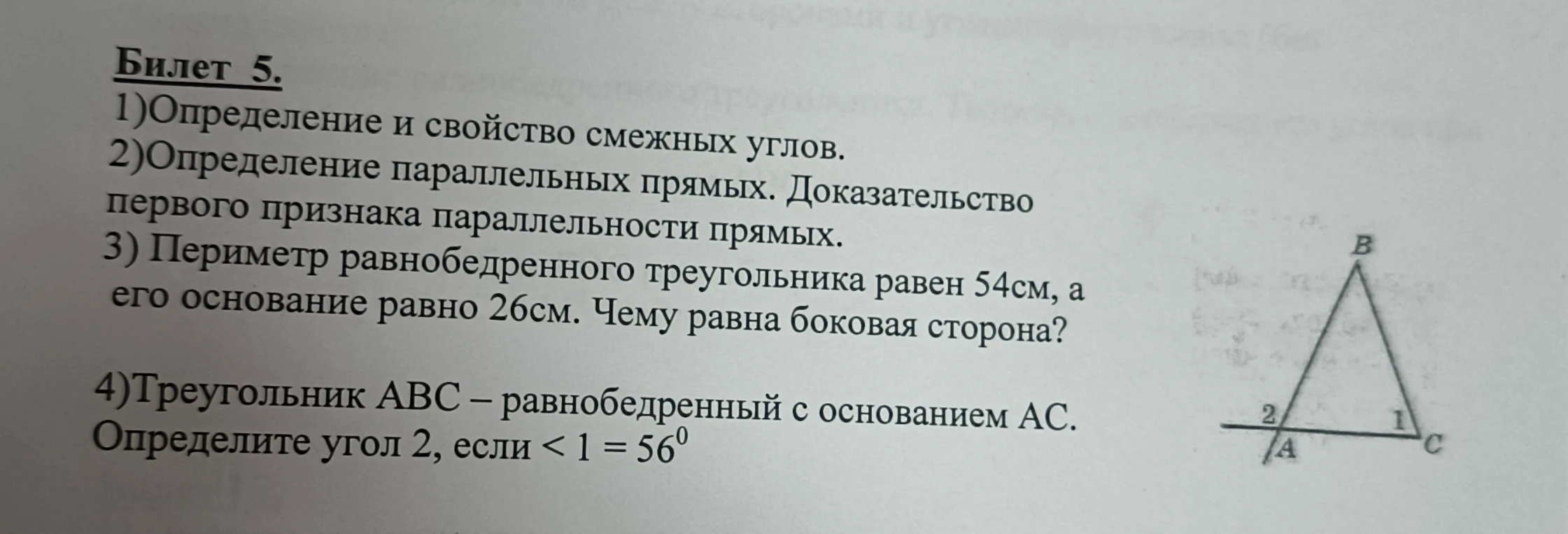 Билет 5. 1)Определение и свойство смежных углов. 2)Определение параллельных прямых. Доказательство первого признака параллельности прямых. 3) Периметр равнобедренного треугольника равен 54см, а его основание равно 26см. Чему равна боковая сторона? 4)Треугольник АВС – равнобедренный с основанием АС. Определите угол 2, если < 1 = 560