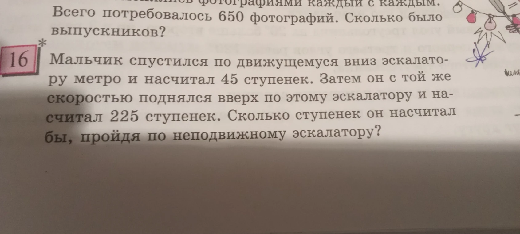 16. Мальчик спустился по движущемуся вниз эскалатору и насчитал 45 ступенек. Затем он с той же скоростью поднялся вверх по этому эскалатору и насчитал 225 ступенек. Сколько ступенек он насчитал бы, пройдя по неподвижному эскалатору?
