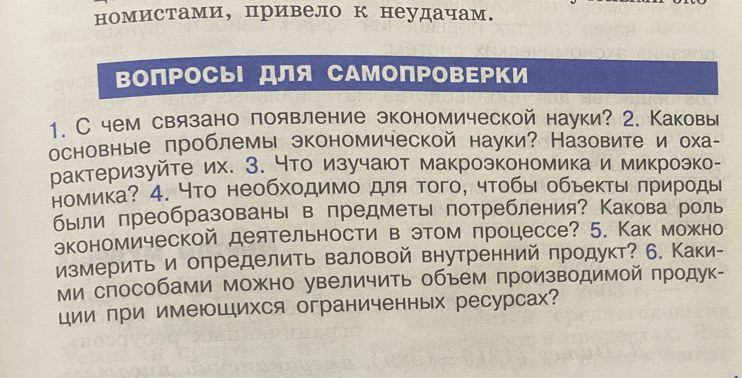 1. С чем связано появление экономической науки? 2. Каковы основные проблемы экономической науки? Назовите и охарактеризуйте их. 3. Что изучают макроэкономика и микроэкономика? 4. Что необходимо для того, чтобы объекты природы были преобразованы в предметы потребления? Какова роль экономической деятельности в этом процессе? 5. Как можно измерить и определить валовой внутренний продукт? 6. Какими способами можно увеличить объем производимой продукции при имеющихся ограниченных ресурсах?