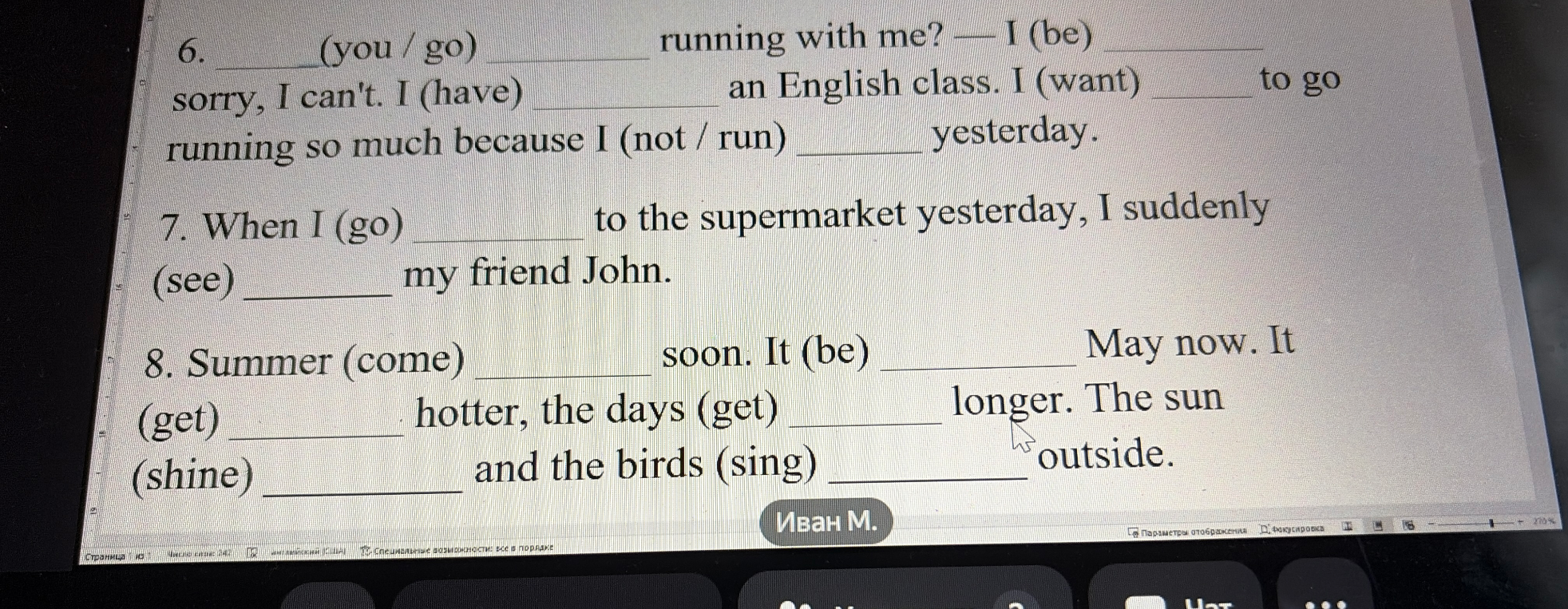 6. (you / go) running with me? — I (be) sorry, I can't. I (have) an English class. I (want) to go running so much because I (not / run) yesterday.