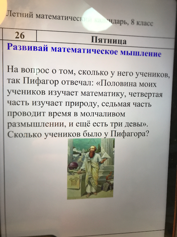 На вопрос о том, сколько у него учеников, так Пифагор отвечал: «Половина моих учеников изучает математику, четвертая часть изучает природу, седьмая часть проводит время в молчаливом размышлении, и ещё есть три девы». Сколько учеников было у Пифагора?