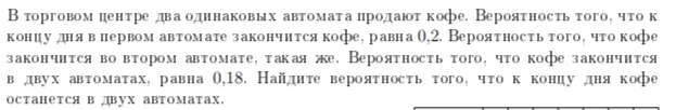 В торговом центре два одинаковых автомата продают кофе. Вероятность того, что к концу дня в первом автомате закончится кофе, равна 0,2. Вероятность того, что кофе закончится во втором автомате, такая же. Вероятность того, что кофе закончится в двух автоматах, равна 0,18. Найдите вероятность того, что к концу дня кофе останется в двух автоматах.