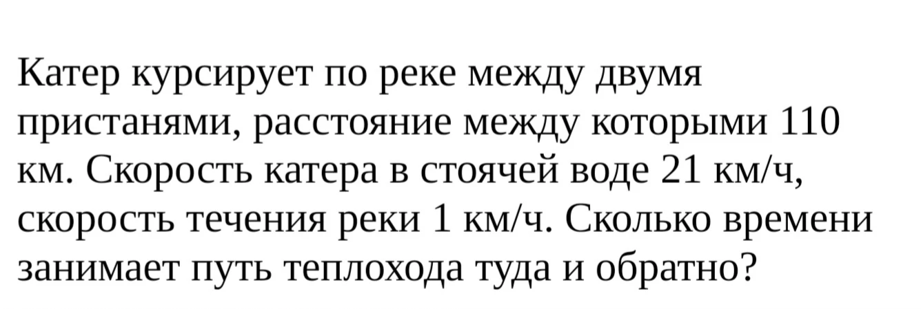 Катер курсирует по реке между двумя пристанями, расстояние между которыми 110 км. Скорость катера в стоячей воде 21 км/ч, скорость течения реки 1 км/ч. Сколько времени занимает путь теплохода туда и обратно?