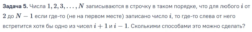 Задача 5. Числа 1, 2, 3, ..., N записываются в строчку в таком порядке, что для любого i от 2 до N-1 если где-то (не на первом месте) записано число i, то где-то слева от него встретится хотя бы одно из чисел i + 1 и i - 1. Сколько способами это можно сделать?