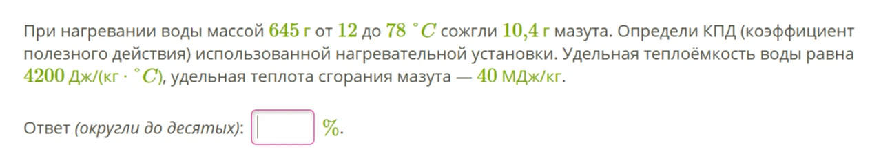 При нагревании воды массой 645 г от 12 до 78 °C сожгли 10,4 г мазута. Определи КПД (коэффициент полезного действия) использованной нагревательной установки. Удельная теплоёмкость воды равна 4200 Дж/(кг · °C), удельная теплота сгорания мазута — 40 МДж/кг.