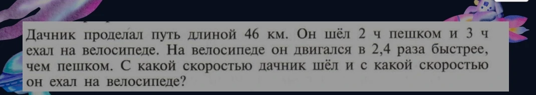 Дачник проделал путь длиной 46 км. Он шёл 2 ч пешком и 3 ч ехал на велосипеде. На велосипеде он двигался в 2,4 раза быстрее, чем пешком. С какой скоростью дачник шёл и с какой скоростью он ехал на велосипеде?