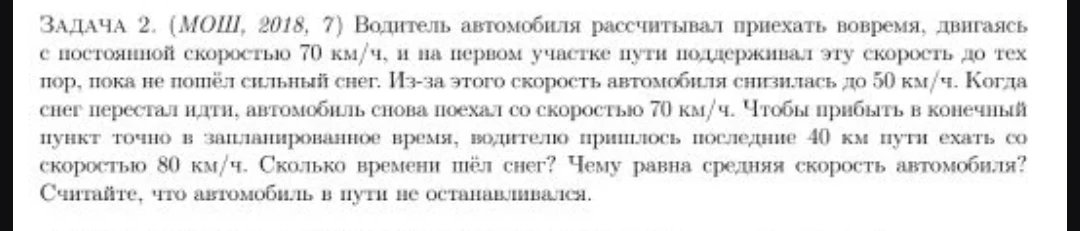 Задача 2. (МОШ, 2018, 7) Водитель автомобиля рассчитывал приехать вовремя, двигаясь с постоянной скоростью 70 км/ч, и на первом участке пути поддерживал эту скорость до тех пор, пока не пошёл сильный снег. Из-за этого скорость автомобиля снизилась до 50 км/ч. Когда снег перестал идти, автомобиль снова поехал со скоростью 70 км/ч. Чтобы прибыть в конечный пункт точно в запланированное время, водителю пришлось последние 40 км пути ехать со скоростью 80 км/ч. Сколько времени шёл снег? Чему равна средняя скорость автомобиля? Считайте, что автомобиль в пути не останавливался.